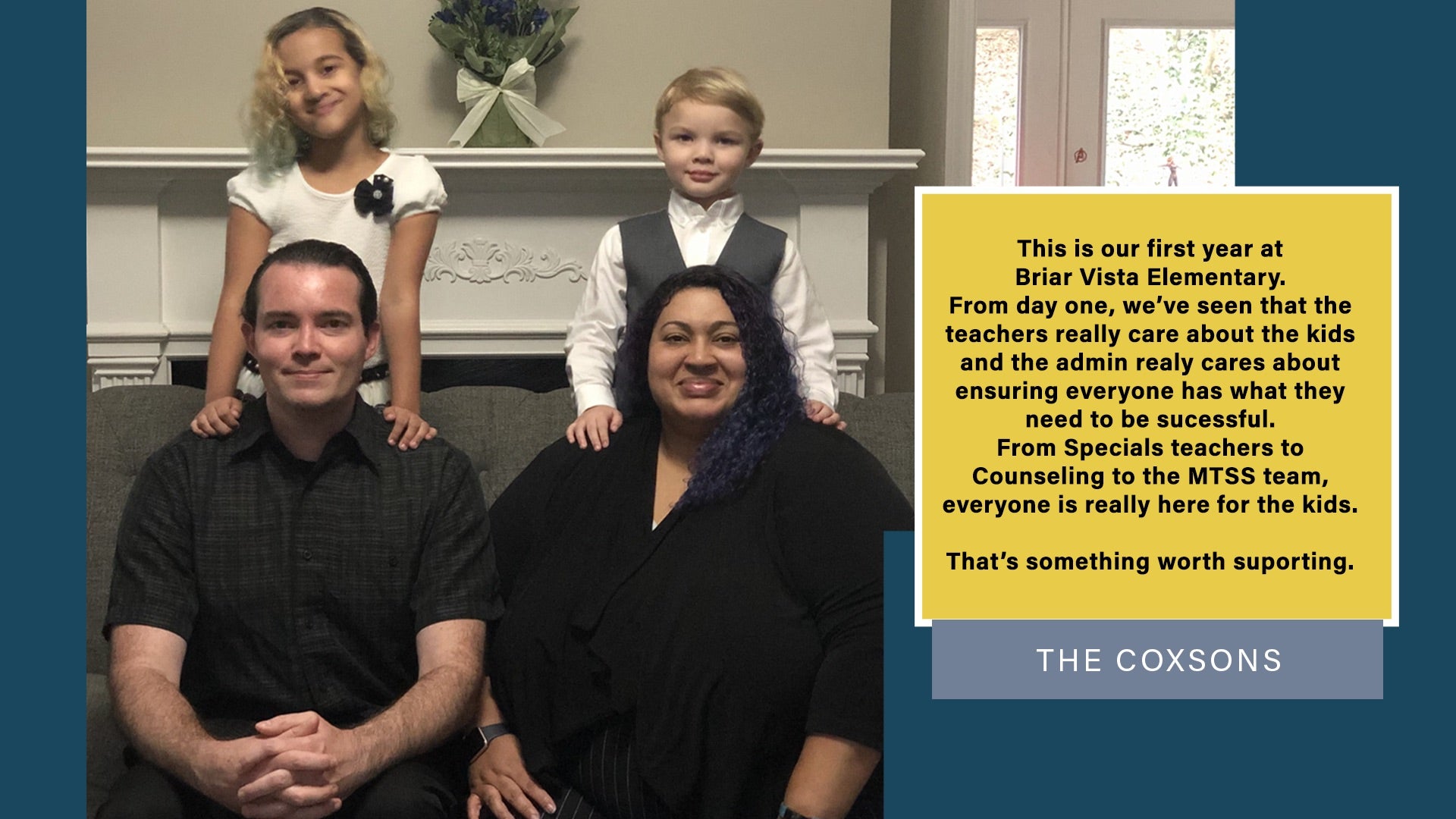 This is our first year at Briar Vista Elementary. From day one, we've seen that the teachers really care about the kids and the admin really cares about ensuring everyone has what they need to be successful. From Specials teachers to Counseling to the MTSS team, everyone is really here for the kids. That's something worth supporting. - The Coxons  