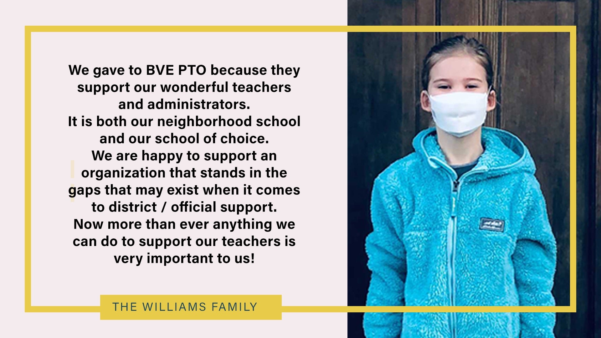 We gave to BVE PTO because they support our wonderful teachers. It is both our neighborhood school and our school of choice. We are happy to support an organization that stands in the gaps that may exist when it comes to district/official support. Now more than ever anything we can do to support our teachers is very important to us. - The Williams Family